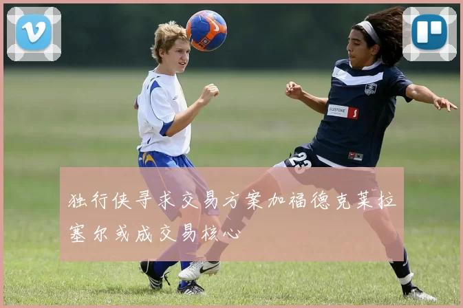 独行侠寻求交易方案加福德克莱拉塞尔或成交易核心