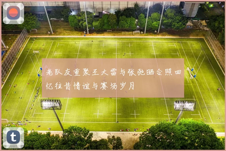 老队友重聚王大雷与张弛晒合照回忆往昔情谊与赛场岁月