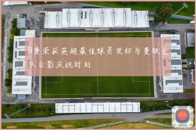 B费荣获英超最佳球员奖杯与曼联全队合影庆祝时刻