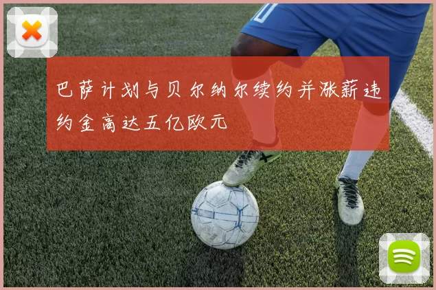 巴萨计划与贝尔纳尔续约并涨薪违约金高达五亿欧元
